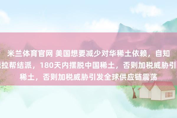 米兰体育官网 美国想要减少对华稀土依赖，自知无法靠自己，只能拉帮结派，180天内摆脱中国稀土，否则加税威胁引发全球供应链震荡