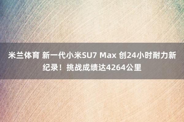 米兰体育 新一代小米SU7 Max 创24小时耐力新纪录！挑战成绩达4264公里