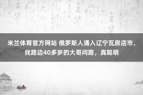 米兰体育官方网站 俄罗斯人涌入辽宁瓦房店市,找路边40多岁的大哥问路,真聪明