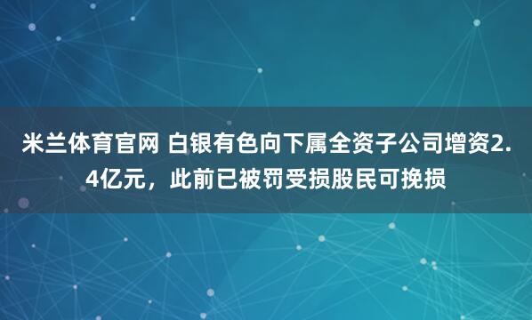 米兰体育官网 白银有色向下属全资子公司增资2.4亿元,此前已被罚受损股民可挽损