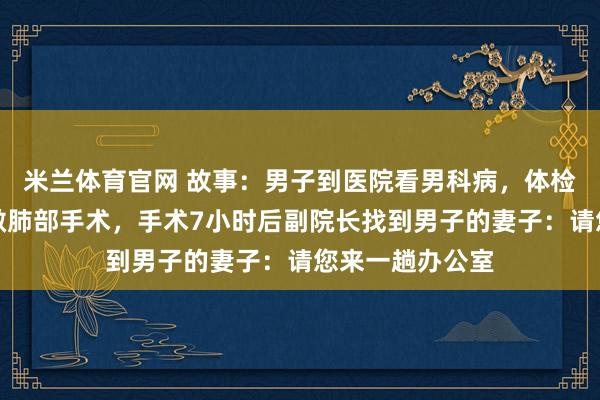 米兰体育官网 故事:男子到医院看男科病,体检后医生建议他做肺部手术,手术7小时后副院长找到男子的妻子:请您来一趟办公室