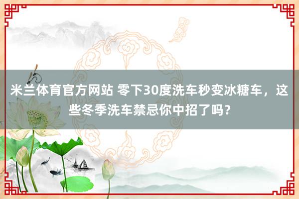 米兰体育官方网站 零下30度洗车秒变冰糖车,这些冬季洗车禁忌你中招了吗?