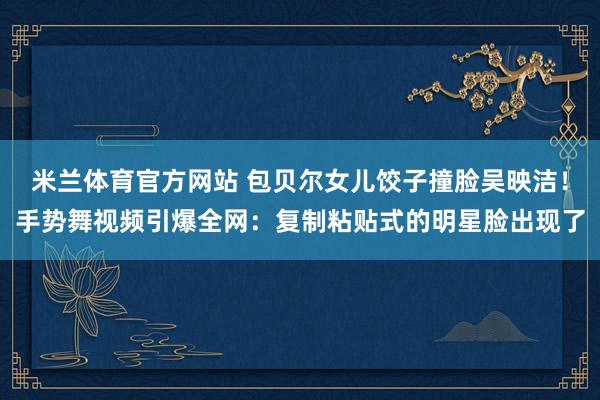 米兰体育官方网站 包贝尔女儿饺子撞脸吴映洁！手势舞视频引爆全网：复制粘贴式的明星脸出现了