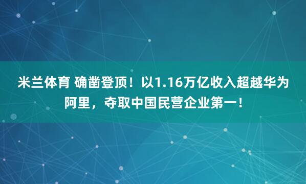 米兰体育 确凿登顶！以1.16万亿收入超越华为阿里，夺取中国民营企业第一！