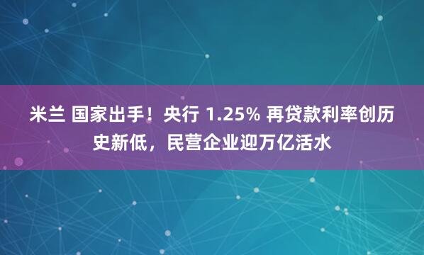 米兰 国家出手！央行 1.25% 再贷款利率创历史新低，民营企业迎万亿活水