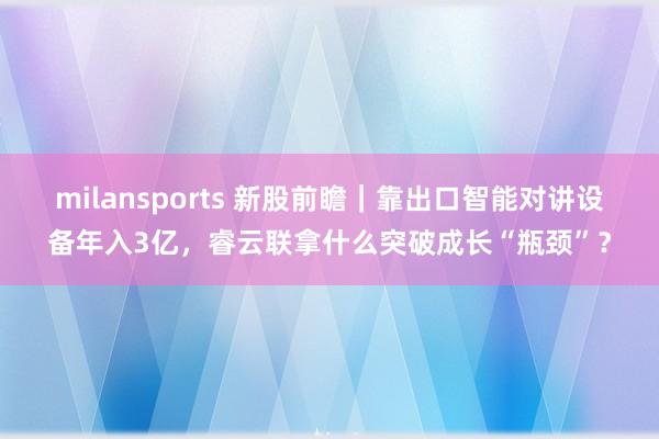 milansports 新股前瞻｜靠出口智能对讲设备年入3亿，睿云联拿什么突破成长“瓶颈”？