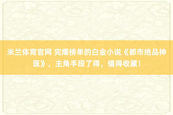 米兰体育官网 完爆榜单的白金小说《都市绝品神医》，主角手段了得，值得收藏！
