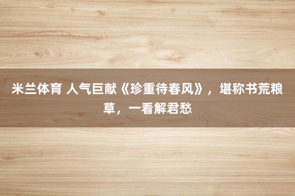 米兰体育 人气巨献《珍重待春风》,堪称书荒粮草,一看解君愁
