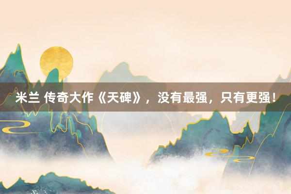 米兰 传奇大作《天碑》,没有最强,只有更强!