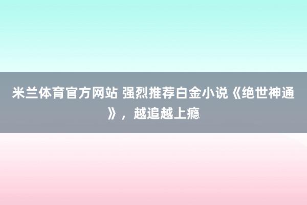 米兰体育官方网站 强烈推荐白金小说《绝世神通》,越追越上瘾