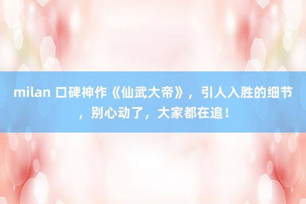 milan 口碑神作《仙武大帝》，引人入胜的细节，别心动了，大家都在追！