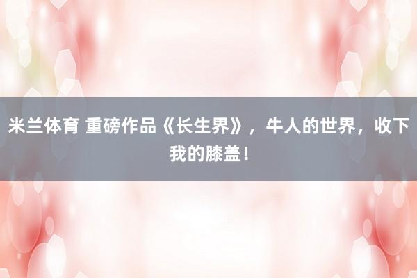 米兰体育 重磅作品《长生界》，牛人的世界，收下我的膝盖！