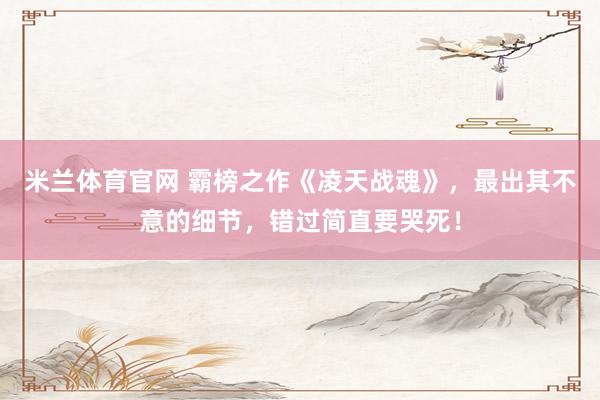 米兰体育官网 霸榜之作《凌天战魂》,最出其不意的细节,错过简直要哭死!