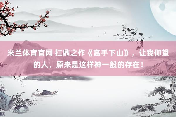 米兰体育官网 扛鼎之作《高手下山》,让我仰望的人,原来是这样神一般的存在!