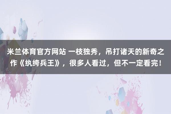 米兰体育官方网站 一枝独秀，吊打诸天的新奇之作《纨绔兵王》，很多人看过，但不一定看完！