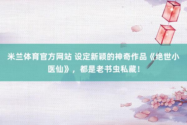 米兰体育官方网站 设定新颖的神奇作品《绝世小医仙》，都是老书虫私藏！