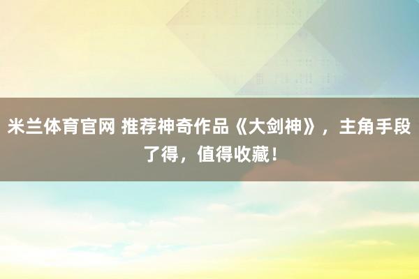 米兰体育官网 推荐神奇作品《大剑神》，主角手段了得，值得收藏！