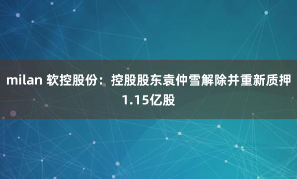 milan 软控股份：控股股东袁仲雪解除并重新质押1.15亿股
