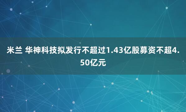 米兰 华神科技拟发行不超过1.43亿股募资不超4.50亿元