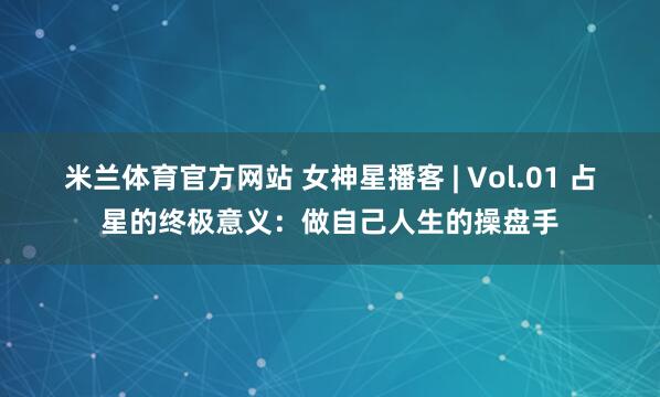 米兰体育官方网站 女神星播客 | Vol.01 占星的终极意义：做自己人生的操盘手