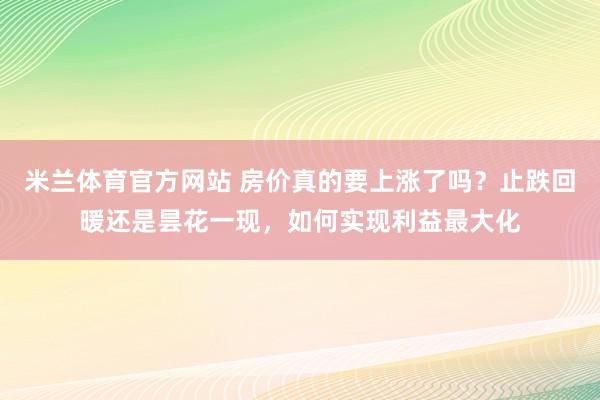 米兰体育官方网站 房价真的要上涨了吗?止跌回暖还是昙花一现,如何实现利益最大化