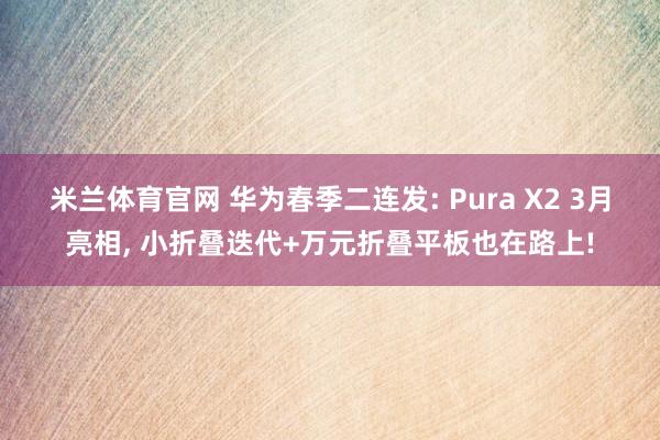 米兰体育官网 华为春季二连发: Pura X2 3月亮相， 小折叠迭代+万元折叠平板也在路上!