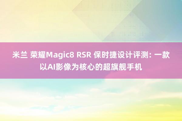 米兰 荣耀Magic8 RSR 保时捷设计评测: 一款以AI影像为核心的超旗舰手机