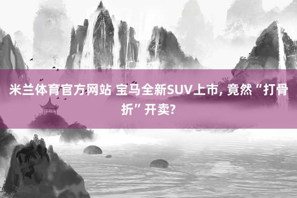 米兰体育官方网站 宝马全新SUV上市， 竟然“打骨折”开卖?