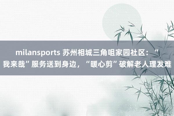 milansports 苏州相城三角咀家园社区：“我来哉”服务送到身边，“暖心剪”破解老人理发难