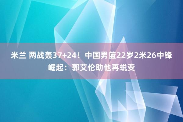 米兰 两战轰37+24!中国男篮22岁2米26中锋崛起:郭艾伦助他再蜕变