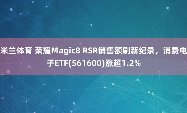 米兰体育 荣耀Magic8 RSR销售额刷新纪录，消费电子ETF(561600)涨超1.2%