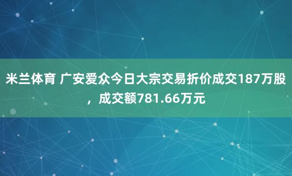 米兰体育 广安爱众今日大宗交易折价成交187万股，成交额781.66万元