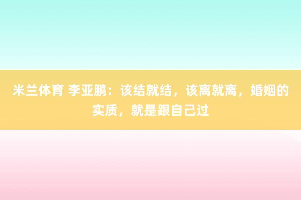米兰体育 李亚鹏：该结就结，该离就离，婚姻的实质，就是跟自己过