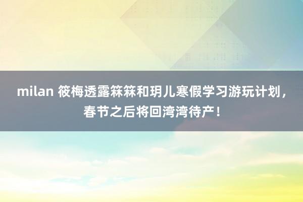 milan 筱梅透露箖箖和玥儿寒假学习游玩计划，春节之后将回湾湾待产！