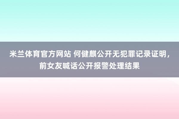 米兰体育官方网站 何健麒公开无犯罪记录证明,前女友喊话公开报警处理结果