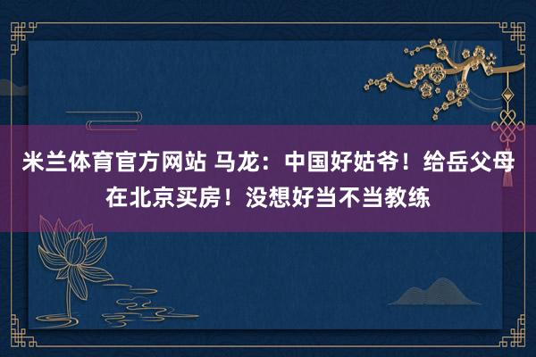 米兰体育官方网站 马龙：中国好姑爷！给岳父母在北京买房！没想好当不当教练
