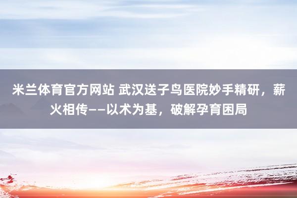 米兰体育官方网站 武汉送子鸟医院妙手精研，薪火相传——以术为基，破解孕育困局