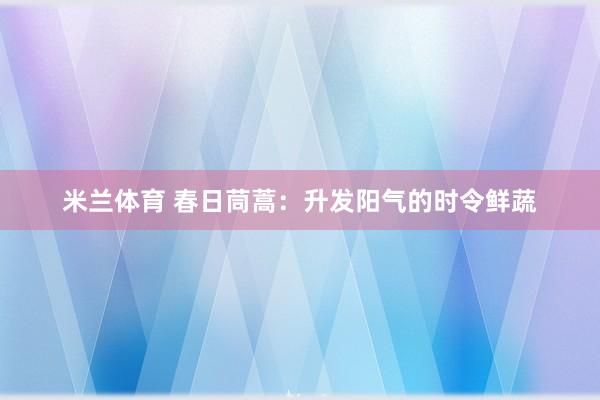 米兰体育 春日茼蒿：升发阳气的时令鲜蔬