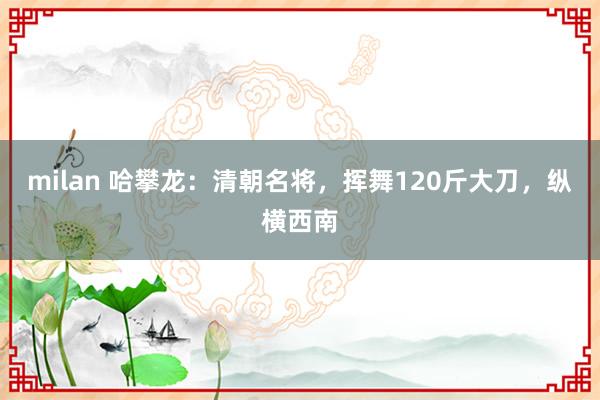 milan 哈攀龙：清朝名将，挥舞120斤大刀，纵横西南