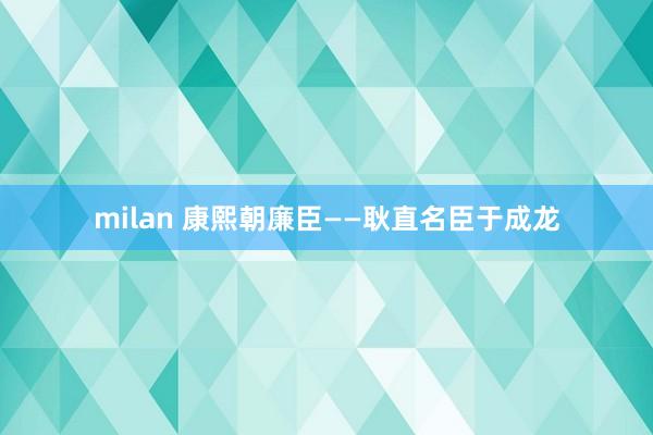 milan 康熙朝廉臣——耿直名臣于成龙