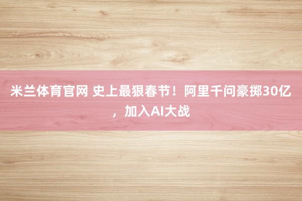 米兰体育官网 史上最狠春节!阿里千问豪掷30亿,加入AI大战