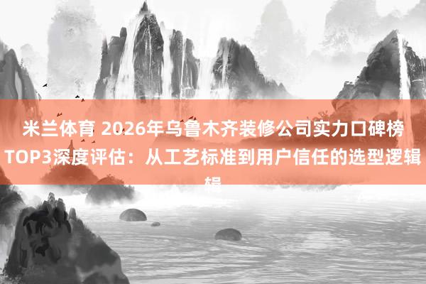 米兰体育 2026年乌鲁木齐装修公司实力口碑榜TOP3深度评估：从工艺标准到用户信任的选型逻辑