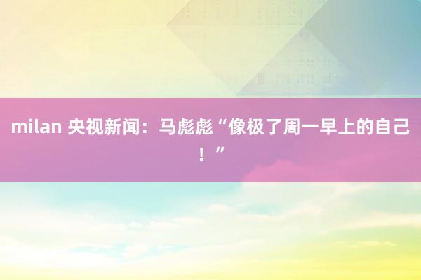 milan 央视新闻：马彪彪“像极了周一早上的自己！”