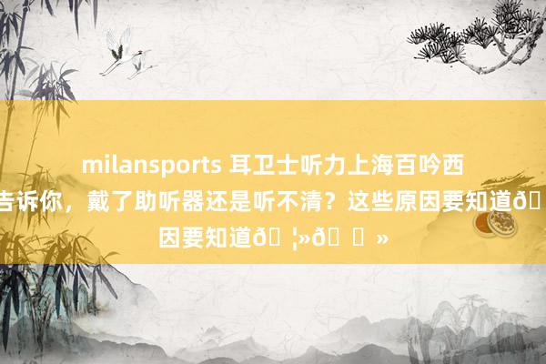 milansports 耳卫士听力上海百吟西嘉助听器告诉你,戴了助听器还是听不清?这些原因要知道🦻🏻