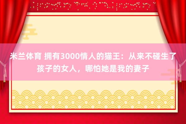 米兰体育 拥有3000情人的猫王：从来不碰生了孩子的女人，哪怕她是我的妻子