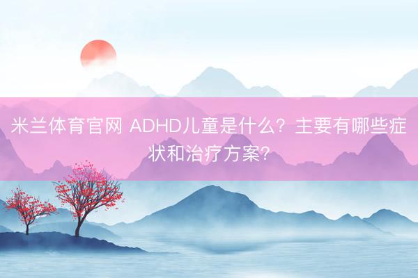 米兰体育官网 ADHD儿童是什么？主要有哪些症状和治疗方案？