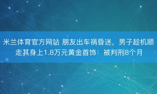 米兰体育官方网站 朋友出车祸昏迷，男子趁机顺走其身上1.8万元黄金首饰：被判刑8个月