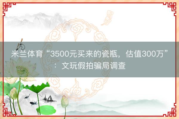 米兰体育 “3500元买来的瓷瓶，估值300万”：文玩假拍骗局调查