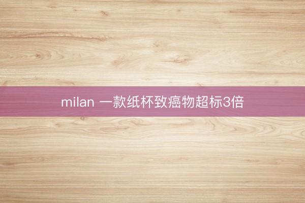 milan 一款纸杯致癌物超标3倍