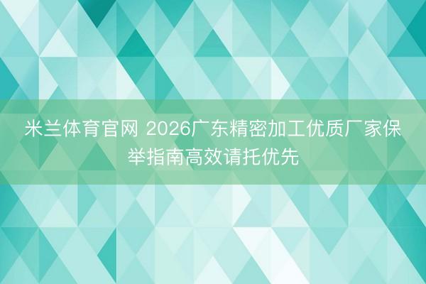 米兰体育官网 2026广东精密加工优质厂家保举指南高效请托优先